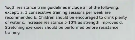 Youth resistance train guidelines include all of the following, except: a. 3 consecutive training sessions per week are recommended b. Children should be encouraged to drink plenty of water c. Increase resistance 5-10% as strength improves d. Stretching exercises should be performed before resistance training