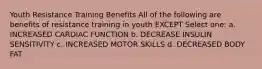 Youth Resistance Training Benefits All of the following are benefits of resistance training in youth EXCEPT Select one: a. INCREASED CARDIAC FUNCTION b. DECREASE INSULIN SENSITIVITY c. INCREASED MOTOR SKILLS d. DECREASED BODY FAT