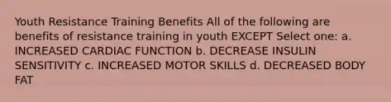 Youth Resistance Training Benefits All of the following are benefits of resistance training in youth EXCEPT Select one: a. INCREASED CARDIAC FUNCTION b. DECREASE INSULIN SENSITIVITY c. INCREASED MOTOR SKILLS d. DECREASED BODY FAT