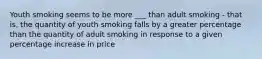 Youth smoking seems to be more ___ than adult smoking - that is, the quantity of youth smoking falls by a greater percentage than the quantity of adult smoking in response to a given percentage increase in price