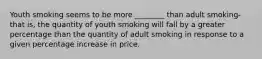 Youth smoking seems to be more ________ than adult smoking- that is, the quantity of youth smoking will fall by a greater percentage than the quantity of adult smoking in response to a given percentage increase in price.