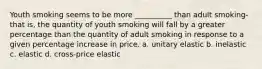 Youth smoking seems to be more __________ than adult smoking-that is, the quantity of youth smoking will fall by a greater percentage than the quantity of adult smoking in response to a given percentage increase in price. a. unitary elastic b. inelastic c. elastic d. cross-price elastic