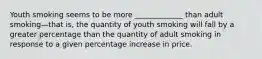 Youth smoking seems to be more _____________ than adult smoking—that is, the quantity of youth smoking will fall by a greater percentage than the quantity of adult smoking in response to a given percentage increase in price.