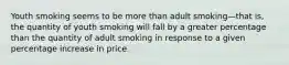 Youth smoking seems to be more than adult smoking—that is, the quantity of youth smoking will fall by a greater percentage than the quantity of adult smoking in response to a given percentage increase in price.