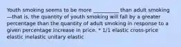 Youth smoking seems to be more __________ than adult smoking—that is, the quantity of youth smoking will fall by a greater percentage than the quantity of adult smoking in response to a given percentage increase in price. * 1/1 elastic cross-price elastic inelastic unitary elastic