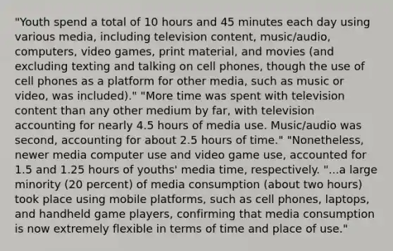 "Youth spend a total of 10 hours and 45 minutes each day using various media, including television content, music/audio, computers, video games, print material, and movies (and excluding texting and talking on cell phones, though the use of cell phones as a platform for other media, such as music or video, was included)." "More time was spent with television content than any other medium by far, with television accounting for nearly 4.5 hours of media use. Music/audio was second, accounting for about 2.5 hours of time." "Nonetheless, newer media computer use and video game use, accounted for 1.5 and 1.25 hours of youths' media time, respectively. "...a large minority (20 percent) of media consumption (about two hours) took place using mobile platforms, such as cell phones, laptops, and handheld game players, confirming that media consumption is now extremely flexible in terms of time and place of use."