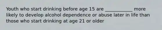 Youth who start drinking before age 15 are ____________ more likely to develop alcohol dependence or abuse later in life than those who start drinking at age 21 or older