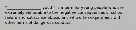 "__________________ youth" is a term for young people who are extremely vulnerable to the negative consequences of school failure and substance abuse, and who often experiment with other forms of dangerous conduct.