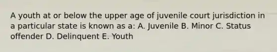 A youth at or below the upper age of juvenile court jurisdiction in a particular state is known as a: A. Juvenile B. Minor C. Status offender D. Delinquent E. Youth