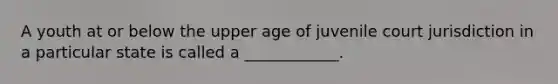 A youth at or below the upper age of juvenile court jurisdiction in a particular state is called a ____________.