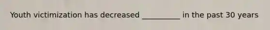 Youth victimization has decreased __________ in the past 30 years