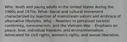 Who: Youth and young adults in the United States during the 1960s and 1970s. What: Social and cultural movement characterized by rejection of mainstream values and embrace of alternative lifestyles. Why: - Reaction to perceived societal conformity, consumerism, and the Vietnam War. - Emphasis on peace, love, individual freedom, and environmentalism. - Advocated for civil rights, women's rights, and sexual liberation.