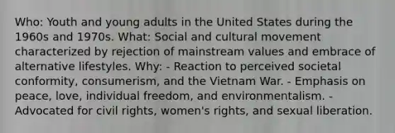 Who: Youth and young adults in the United States during the 1960s and 1970s. What: Social and cultural movement characterized by rejection of mainstream values and embrace of alternative lifestyles. Why: - Reaction to perceived societal conformity, consumerism, and the Vietnam War. - Emphasis on peace, love, individual freedom, and environmentalism. - Advocated for civil rights, women's rights, and sexual liberation.