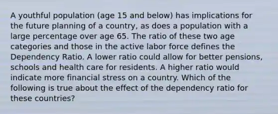 A youthful population (age 15 and below) has implications for the future planning of a country, as does a population with a large percentage over age 65. The ratio of these two age categories and those in the active labor force defines the Dependency Ratio. A lower ratio could allow for better pensions, schools and health care for residents. A higher ratio would indicate more financial stress on a country. Which of the following is true about the effect of the dependency ratio for these countries?