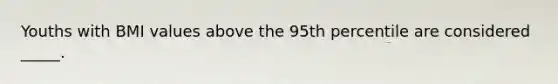 Youths with BMI values above the 95th percentile are considered _____.