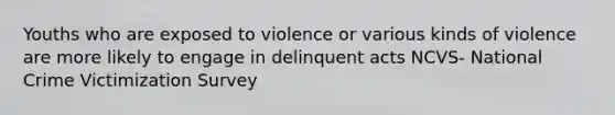 Youths who are exposed to violence or various kinds of violence are more likely to engage in delinquent acts NCVS- National Crime Victimization Survey