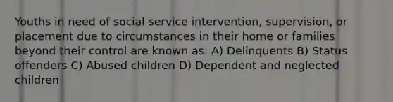 Youths in need of social service intervention, supervision, or placement due to circumstances in their home or families beyond their control are known as: A) Delinquents B) Status offenders C) Abused children D) Dependent and neglected children