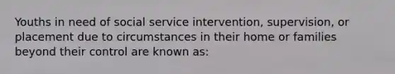 Youths in need of social service intervention, supervision, or placement due to circumstances in their home or families beyond their control are known as: