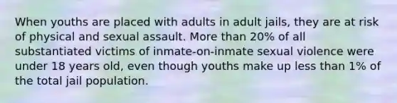 When youths are placed with adults in adult jails, they are at risk of physical and sexual assault. More than 20% of all substantiated victims of inmate-on-inmate sexual violence were under 18 years old, even though youths make up less than 1% of the total jail population.