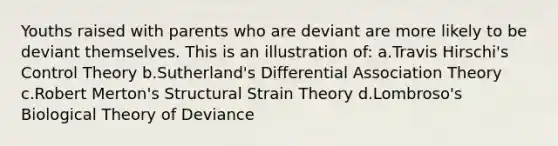 Youths raised with parents who are deviant are more likely to be deviant themselves. This is an illustration of: a.Travis Hirschi's Control Theory b.Sutherland's Differential Association Theory c.Robert Merton's Structural Strain Theory d.Lombroso's Biological Theory of Deviance