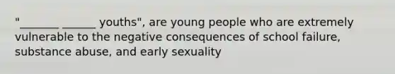 "_______ ______ youths", are young people who are extremely vulnerable to the negative consequences of school failure, substance abuse, and early sexuality