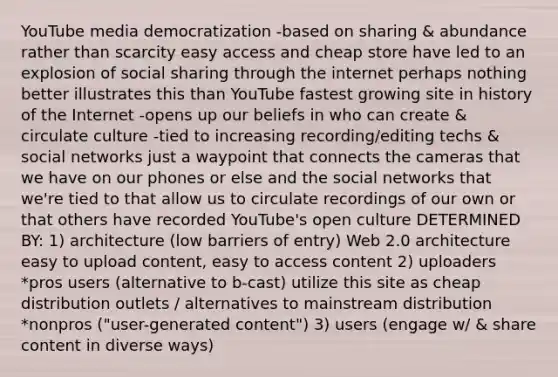 YouTube media democratization -based on sharing & abundance rather than scarcity easy access and cheap store have led to an explosion of social sharing through the internet perhaps nothing better illustrates this than YouTube fastest growing site in history of the Internet -opens up our beliefs in who can create & circulate culture -tied to increasing recording/editing techs & social networks just a waypoint that connects the cameras that we have on our phones or else and the social networks that we're tied to that allow us to circulate recordings of our own or that others have recorded YouTube's open culture DETERMINED BY: 1) architecture (low barriers of entry) Web 2.0 architecture easy to upload content, easy to access content 2) uploaders *pros users (alternative to b-cast) utilize this site as cheap distribution outlets / alternatives to mainstream distribution *nonpros ("user-generated content") 3) users (engage w/ & share content in diverse ways)