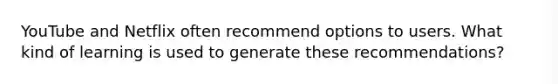 YouTube and Netflix often recommend options to users. What kind of learning is used to generate these recommendations?