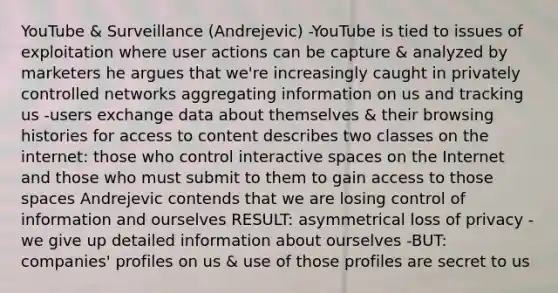 YouTube & Surveillance (Andrejevic) -YouTube is tied to issues of exploitation where user actions can be capture & analyzed by marketers he argues that we're increasingly caught in privately controlled networks aggregating information on us and tracking us -users exchange data about themselves & their browsing histories for access to content describes two classes on the internet: those who control interactive spaces on the Internet and those who must submit to them to gain access to those spaces Andrejevic contends that we are losing control of information and ourselves RESULT: asymmetrical loss of privacy -we give up detailed information about ourselves -BUT: companies' profiles on us & use of those profiles are secret to us