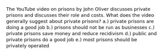 The YouTube video on prisons by John Oliver discusses private prisons and discusses their role and costs. What does the video generally suggest about private prisons? a.) private prisons are doing a good job b.) prisons should not be run as businesses c.) private prisons save money and reduce recidivism d.) public and private prisons do a good job e.) most prisons should be privately operated