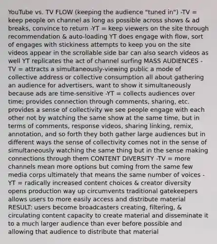 YouTube vs. TV FLOW (keeping the audience "tuned in") -TV = keep people on channel as long as possible across shows & ad breaks, convince to return -YT = keep viewers on the site through recommendation & auto-loading YT does engage with flow, sort of engages with stickiness attempts to keep you on the site videos appear in the scrollable side bar can also search videos as well YT replicates the act of channel surfing MASS AUDIENCES -TV = attracts a simultaneously-viewing public a mode of collective address or collective consumption all about gathering an audience for advertisers, want to show it simultaneously because ads are time-sensitive -YT = collects audiences over time; provides connection through comments, sharing, etc. provides a sense of collectivity we see people engage with each other not by watching the same show at the same time, but in terms of comments, response videos, sharing linking, remix, annotation, and so forth they both gather large audiences but in different ways the sense of collectivity comes not in the sense of simultaneously watching the same thing but in the sense making connections through them CONTENT DIVERSITY -TV = more channels mean more options but coming from the same few media corps ultimately that means the same number of voices -YT = radically increased content choices & creator diversity opens production way up circumvents traditional gatekeepers allows users to more easily access and distribute material RESULT: users become broadcasters creating, filtering, & circulating content capacity to create material and disseminate it to a much larger audience than ever before possible and allowing that audience to distribute that material