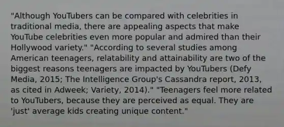 "Although YouTubers can be compared with celebrities in traditional media, there are appealing aspects that make YouTube celebrities even more popular and admired than their Hollywood variety." "According to several studies among American teenagers, relatability and attainability are two of the biggest reasons teenagers are impacted by YouTubers (Defy Media, 2015; The Intelligence Group's Cassandra report, 2013, as cited in Adweek; Variety, 2014)." "Teenagers feel more related to YouTubers, because they are perceived as equal. They are 'just' average kids creating unique content."