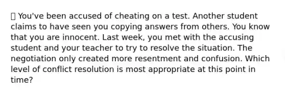 ❌ You've been accused of cheating on a test. Another student claims to have seen you copying answers from others. You know that you are innocent. Last week, you met with the accusing student and your teacher to try to resolve the situation. The negotiation only created more resentment and confusion. Which level of conflict resolution is most appropriate at this point in time?