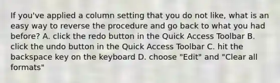 If you've applied a column setting that you do not like, what is an easy way to reverse the procedure and go back to what you had before? A. click the redo button in the Quick Access Toolbar B. click the undo button in the Quick Access Toolbar C. hit the backspace key on the keyboard D. choose "Edit" and "Clear all formats"