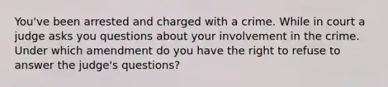 You've been arrested and charged with a crime. While in court a judge asks you questions about your involvement in the crime. Under which amendment do you have the right to refuse to answer the judge's questions?