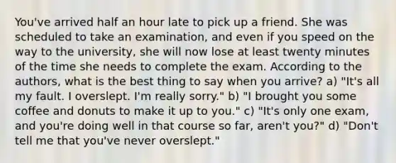 You've arrived half an hour late to pick up a friend. She was scheduled to take an examination, and even if you speed on the way to the university, she will now lose at least twenty minutes of the time she needs to complete the exam. According to the authors, what is the best thing to say when you arrive? a) "It's all my fault. I overslept. I'm really sorry." b) "I brought you some coffee and donuts to make it up to you." c) "It's only one exam, and you're doing well in that course so far, aren't you?" d) "Don't tell me that you've never overslept."