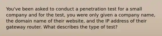 You've been asked to conduct a penetration test for a small company and for the test, you were only given a company name, the domain name of their website, and the IP address of their gateway router. What describes the type of test?