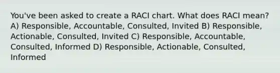 You've been asked to create a RACI chart. What does RACI mean? A) Responsible, Accountable, Consulted, Invited B) Responsible, Actionable, Consulted, Invited C) Responsible, Accountable, Consulted, Informed D) Responsible, Actionable, Consulted, Informed