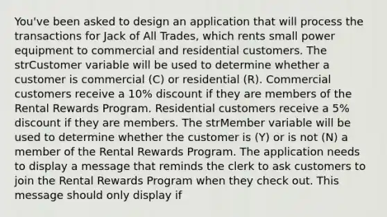 You've been asked to design an application that will process the transactions for Jack of All Trades, which rents small power equipment to commercial and residential customers. The strCustomer variable will be used to determine whether a customer is commercial (C) or residential (R). Commercial customers receive a 10% discount if they are members of the Rental Rewards Program. Residential customers receive a 5% discount if they are members. The strMember variable will be used to determine whether the customer is (Y) or is not (N) a member of the Rental Rewards Program. The application needs to display a message that reminds the clerk to ask customers to join the Rental Rewards Program when they check out. This message should only display if