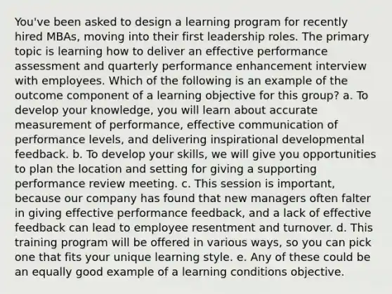 You've been asked to design a learning program for recently hired MBAs, moving into their first leadership roles. The primary topic is learning how to deliver an effective performance assessment and quarterly performance enhancement interview with employees. Which of the following is an example of the outcome component of a learning objective for this group? a. To develop your knowledge, you will learn about accurate measurement of performance, effective communication of performance levels, and delivering inspirational developmental feedback. b. To develop your skills, we will give you opportunities to plan the location and setting for giving a supporting performance review meeting. c. This session is important, because our company has found that new managers often falter in giving effective performance feedback, and a lack of effective feedback can lead to employee resentment and turnover. d. This training program will be offered in various ways, so you can pick one that fits your unique learning style. e. Any of these could be an equally good example of a learning conditions objective.