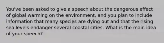 You've been asked to give a speech about the dangerous effect of global warming on the environment, and you plan to include information that many species are dying out and that the rising sea levels endanger several coastal cities. What is the main idea of your speech?