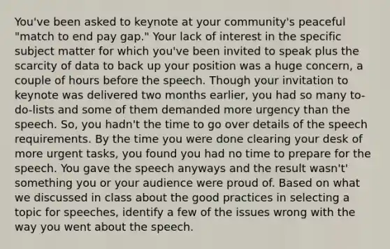 You've been asked to keynote at your community's peaceful "match to end pay gap." Your lack of interest in the specific subject matter for which you've been invited to speak plus the scarcity of data to back up your position was a huge concern, a couple of hours before the speech. Though your invitation to keynote was delivered two months earlier, you had so many to-do-lists and some of them demanded more urgency than the speech. So, you hadn't the time to go over details of the speech requirements. By the time you were done clearing your desk of more urgent tasks, you found you had no time to prepare for the speech. You gave the speech anyways and the result wasn't' something you or your audience were proud of. Based on what we discussed in class about the good practices in selecting a topic for speeches, identify a few of the issues wrong with the way you went about the speech.