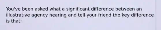 You've been asked what a significant difference between an illustrative agency hearing and tell your friend the key difference is that: