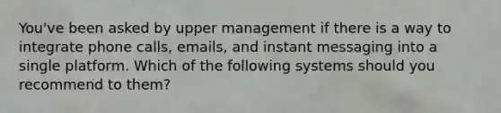 You've been asked by upper management if there is a way to integrate phone calls, emails, and instant messaging into a single platform. Which of the following systems should you recommend to them?