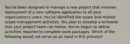 You've been assigned to manage a new project that involves deployment of a new software application to all your organization's users. You've identified the scope and related scope management activities. You plan to develop a schedule that your project team can follow. You've begun to define activities required to complete work packages. Which of the following would not serve as an input in this process?