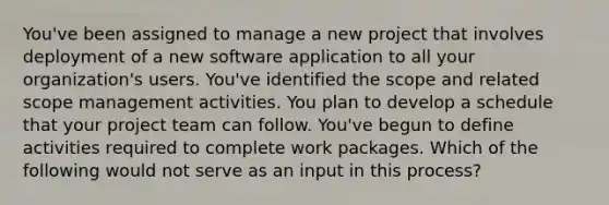 You've been assigned to manage a new project that involves deployment of a new software application to all your organization's users. You've identified the scope and related scope management activities. You plan to develop a schedule that your project team can follow. You've begun to define activities required to complete work packages. Which of the following would not serve as an input in this process?