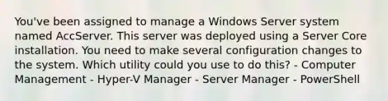 You've been assigned to manage a Windows Server system named AccServer. This server was deployed using a Server Core installation. You need to make several configuration changes to the system. Which utility could you use to do this? - Computer Management - Hyper-V Manager - Server Manager - PowerShell