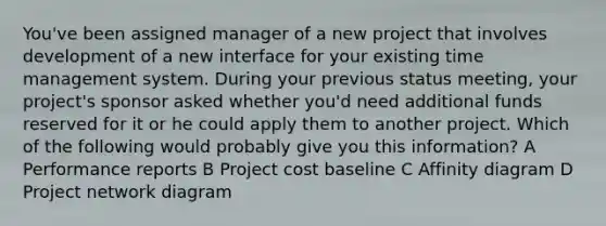 You've been assigned manager of a new project that involves development of a new interface for your existing time management system. During your previous status meeting, your project's sponsor asked whether you'd need additional funds reserved for it or he could apply them to another project. Which of the following would probably give you this information? A Performance reports B Project cost baseline C Affinity diagram D Project network diagram