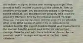 You've been assigned to take over managing a project that should be half complete according to the schedule. After an extensive evaluation, you discover the project is running far behind schedule, and the project will probably take twice the originally estimated time by the previous project manager. However, the sponsor has been told the project is on schedule. What is the BEST course of action? Try to restructure the schedule to meet the project deadline Report your assessment to the sponsor Turn the project back to the previous project manager Move forward with the schedule as planned by the previous project manager and report at the first missed milestone