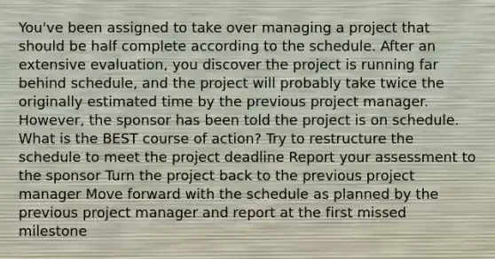 You've been assigned to take over managing a project that should be half complete according to the schedule. After an extensive evaluation, you discover the project is running far behind schedule, and the project will probably take twice the originally estimated time by the previous project manager. However, the sponsor has been told the project is on schedule. What is the BEST course of action? Try to restructure the schedule to meet the project deadline Report your assessment to the sponsor Turn the project back to the previous project manager Move forward with the schedule as planned by the previous project manager and report at the first missed milestone