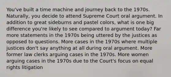 You've built a time machine and journey back to the 1970s. Naturally, you decide to attend Supreme Court oral argument. In addition to great sideburns and pastel colors, what is one big difference you're likely to see compared to argument today? Far more statements in the 1970s being uttered by the justices as opposed to questions. More cases in the 1970s where multiple justices don't say anything at all during oral argument. More former law clerks arguing cases in the 1970s. More women arguing cases in the 1970s due to the Court's focus on equal rights litigation